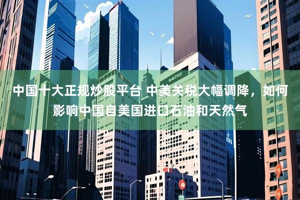 中国十大正规炒股平台 中美关税大幅调降，如何影响中国自美国进口石油和天然气