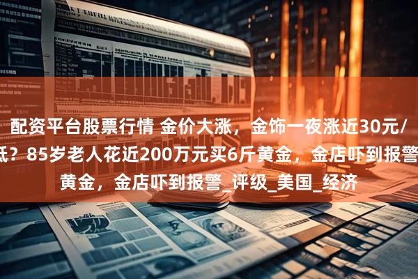 配资平台股票行情 金价大涨，金饰一夜涨近30元/克！嫌银行利率低？85岁老人花近200万元买6斤黄金，金店吓到报警_评级_美国_经济