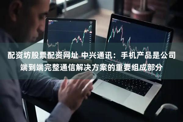 配资坊股票配资网址 中兴通讯：手机产品是公司端到端完整通信解决方案的重要组成部分