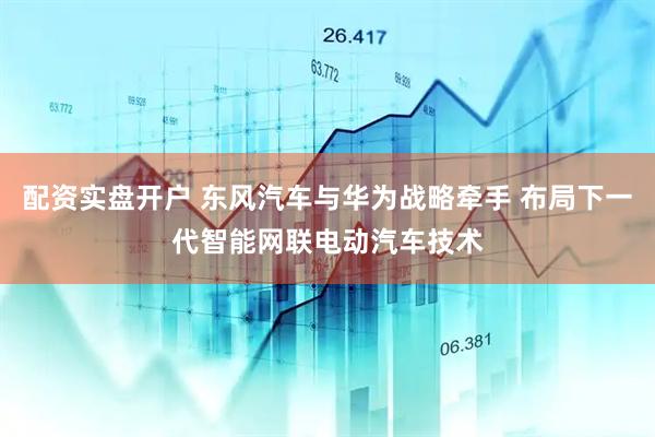 配资实盘开户 东风汽车与华为战略牵手 布局下一代智能网联电动汽车技术