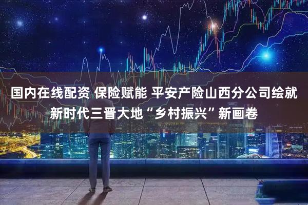 国内在线配资 保险赋能 平安产险山西分公司绘就新时代三晋大地“乡村振兴”新画卷