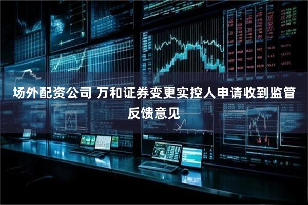 场外配资公司 万和证券变更实控人申请收到监管反馈意见