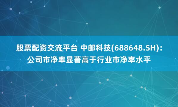 股票配资交流平台 中邮科技(688648.SH)：公司市净率显著高于行业市净率水平