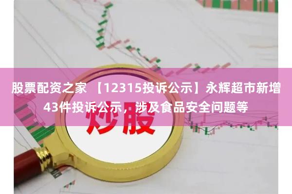 股票配资之家 【12315投诉公示】永辉超市新增43件投诉公示，涉及食品安全问题等