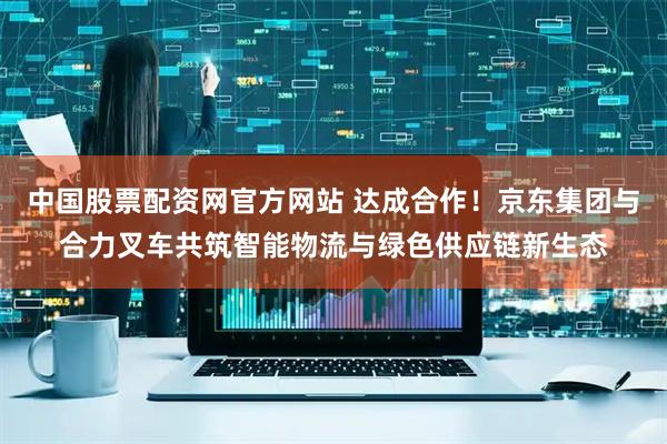 中国股票配资网官方网站 达成合作！京东集团与合力叉车共筑智能物流与绿色供应链新生态