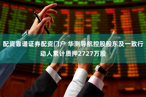 配资靠谱证券配资门户 华测导航控股股东及一致行动人累计质押2727万股