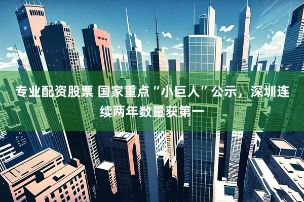 专业配资股票 国家重点“小巨人”公示，深圳连续两年数量获第一
