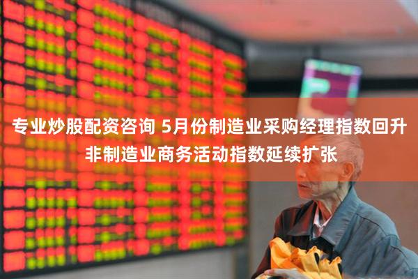 专业炒股配资咨询 5月份制造业采购经理指数回升 非制造业商务活动指数延续扩张
