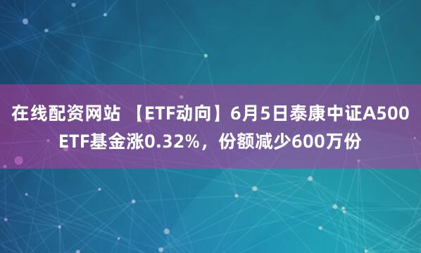 在线配资网站 【ETF动向】6月5日泰康中证A500ETF基金涨0.32%，份额减少600万份