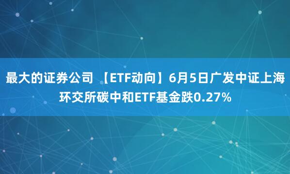 最大的证券公司 【ETF动向】6月5日广发中证上海环交所碳中和ETF基金跌0.27%