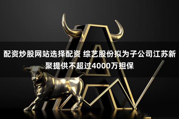 配资炒股网站选择配资 综艺股份拟为子公司江苏新聚提供不超过4000万担保