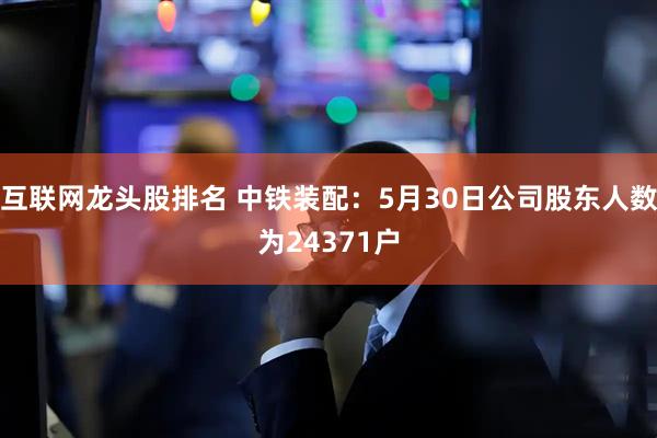 互联网龙头股排名 中铁装配：5月30日公司股东人数为24371户