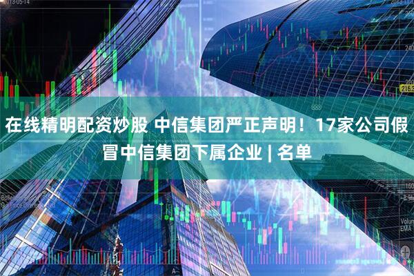 在线精明配资炒股 中信集团严正声明！17家公司假冒中信集团下属企业 | 名单