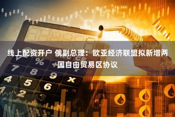线上配资开户 俄副总理：欧亚经济联盟拟新增两国自由贸易区协议
