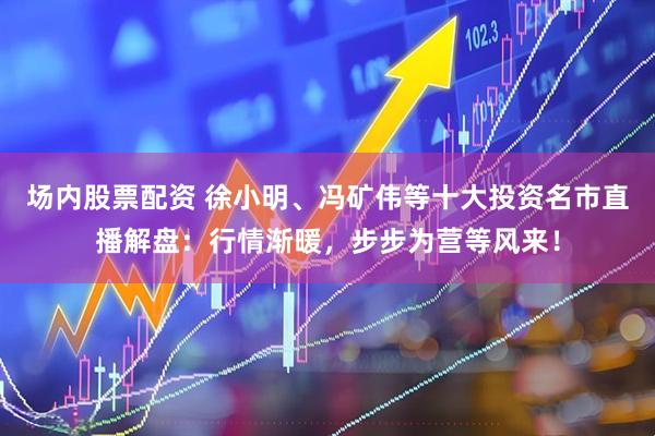 场内股票配资 徐小明、冯矿伟等十大投资名市直播解盘：行情渐暖，步步为营等风来！