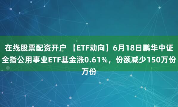 在线股票配资开户 【ETF动向】6月18日鹏华中证全指公用事业ETF基金涨0.61%，份额减少150万份