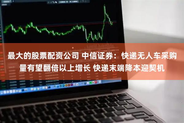 最大的股票配资公司 中信证券：快递无人车采购量有望翻倍以上增长 快递末端降本迎契机