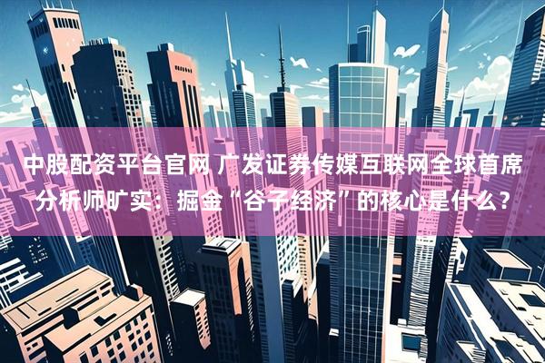 中股配资平台官网 广发证券传媒互联网全球首席分析师旷实：掘金“谷子经济”的核心是什么？