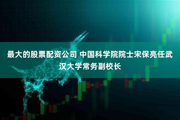 最大的股票配资公司 中国科学院院士宋保亮任武汉大学常务副校长