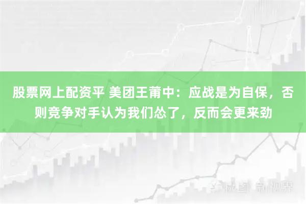 股票网上配资平 美团王莆中：应战是为自保，否则竞争对手认为我们怂了，反而会更来劲