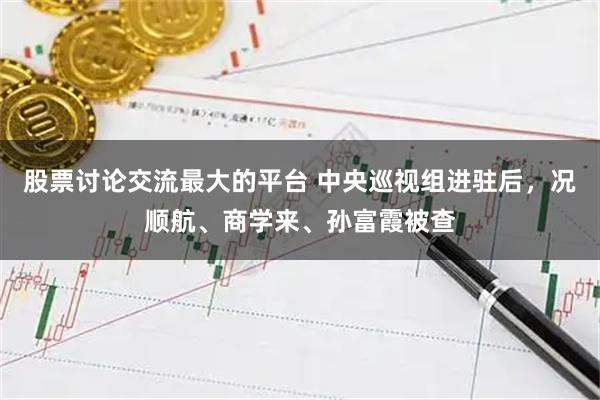 股票讨论交流最大的平台 中央巡视组进驻后，况顺航、商学来、孙富霞被查