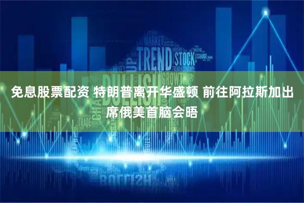 免息股票配资 特朗普离开华盛顿 前往阿拉斯加出席俄美首脑会晤