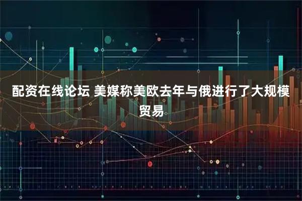 配资在线论坛 美媒称美欧去年与俄进行了大规模贸易