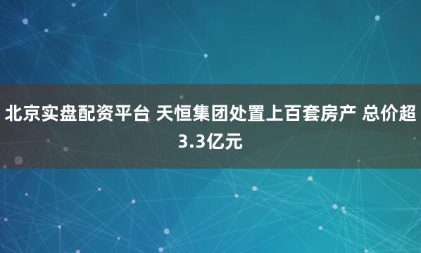北京实盘配资平台 天恒集团处置上百套房产 总价超3.3亿元