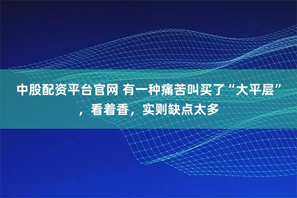 中股配资平台官网 有一种痛苦叫买了“大平层”，看着香，实则缺点太多