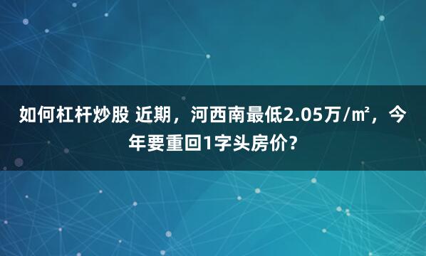 如何杠杆炒股 近期，河西南最低2.05万/㎡，今年要重回1字头房价？
