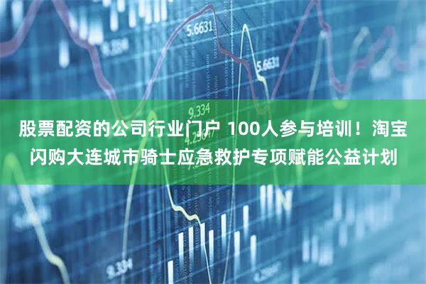 股票配资的公司行业门户 100人参与培训！淘宝闪购大连城市骑士应急救护专项赋能公益计划