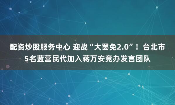 配资炒股服务中心 迎战“大罢免2.0”！台北市5名蓝营民代加入蒋万安竞办发言团队