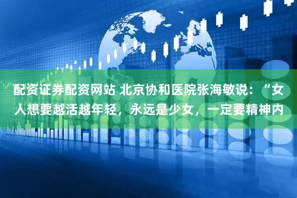 配资证券配资网站 北京协和医院张海敏说：“女人想要越活越年轻，永远是少女，一定要精神内